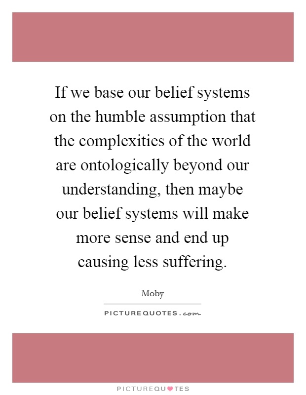 If we base our belief systems on the humble assumption that the complexities of the world are ontologically beyond our understanding, then maybe our belief systems will make more sense and end up causing less suffering Picture Quote #1
