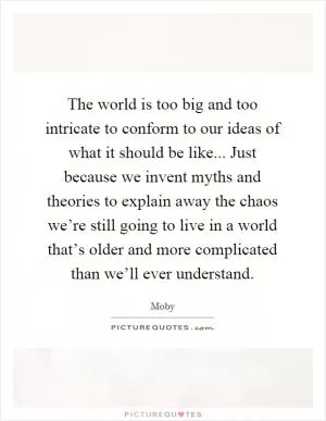 The world is too big and too intricate to conform to our ideas of what it should be like... Just because we invent myths and theories to explain away the chaos we’re still going to live in a world that’s older and more complicated than we’ll ever understand Picture Quote #1