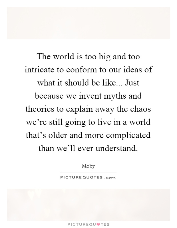 The world is too big and too intricate to conform to our ideas of what it should be like... Just because we invent myths and theories to explain away the chaos we're still going to live in a world that's older and more complicated than we'll ever understand Picture Quote #1