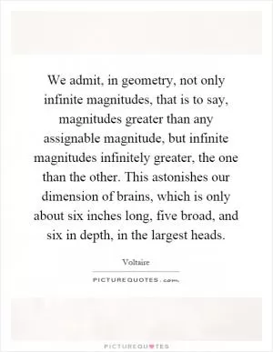 We admit, in geometry, not only infinite magnitudes, that is to say, magnitudes greater than any assignable magnitude, but infinite magnitudes infinitely greater, the one than the other. This astonishes our dimension of brains, which is only about six inches long, five broad, and six in depth, in the largest heads Picture Quote #1