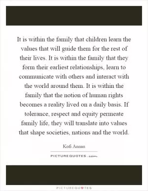 It is within the family that children learn the values that will guide them for the rest of their lives. It is within the family that they form their earliest relationships, learn to communicate with others and interact with the world around them. It is within the family that the notion of human rights becomes a reality lived on a daily basis. If tolerance, respect and equity permeate family life, they will translate into values that shape societies, nations and the world Picture Quote #1