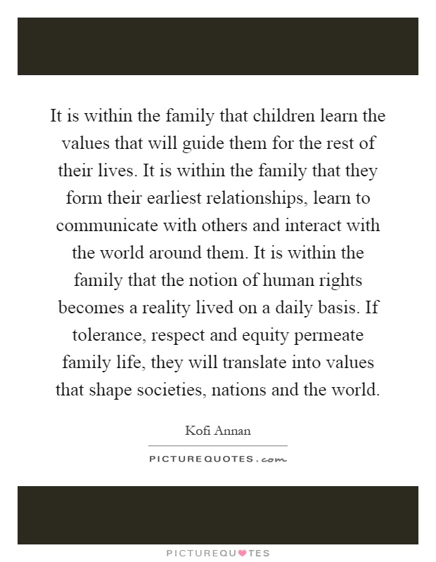 It is within the family that children learn the values that will guide them for the rest of their lives. It is within the family that they form their earliest relationships, learn to communicate with others and interact with the world around them. It is within the family that the notion of human rights becomes a reality lived on a daily basis. If tolerance, respect and equity permeate family life, they will translate into values that shape societies, nations and the world Picture Quote #1