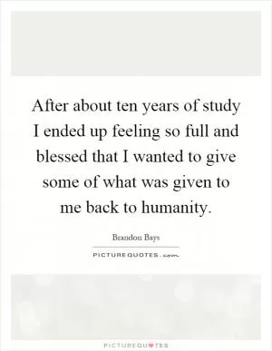 After about ten years of study I ended up feeling so full and blessed that I wanted to give some of what was given to me back to humanity Picture Quote #1