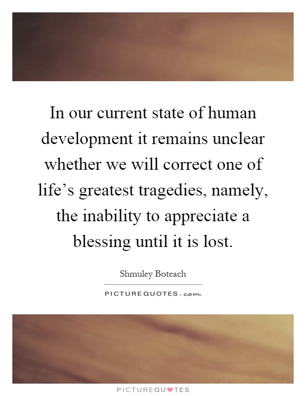 In our current state of human development it remains unclear whether we will correct one of life's greatest tragedies, namely, the inability to appreciate a blessing until it is lost Picture Quote #1