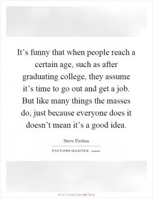 It’s funny that when people reach a certain age, such as after graduating college, they assume it’s time to go out and get a job. But like many things the masses do, just because everyone does it doesn’t mean it’s a good idea Picture Quote #1