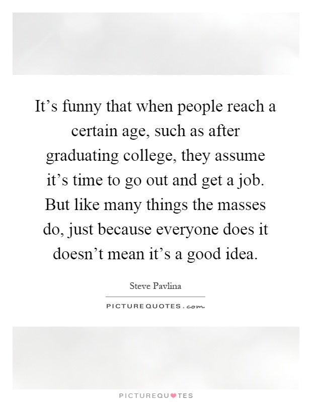 It's funny that when people reach a certain age, such as after graduating college, they assume it's time to go out and get a job. But like many things the masses do, just because everyone does it doesn't mean it's a good idea Picture Quote #1