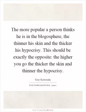 The more popular a person thinks he is in the blogosphere, the thinner his skin and the thicker his hypocrisy. This should be exactly the opposite: the higher you go the thicker the skin and thinner the hypocrisy Picture Quote #1