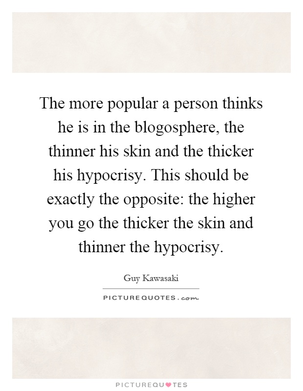 The more popular a person thinks he is in the blogosphere, the thinner his skin and the thicker his hypocrisy. This should be exactly the opposite: the higher you go the thicker the skin and thinner the hypocrisy Picture Quote #1