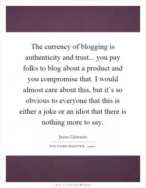 The currency of blogging is authenticity and trust... you pay folks to blog about a product and you compromise that. I would almost care about this, but it’s so obvious to everyone that this is either a joke or an idiot that there is nothing more to say Picture Quote #1