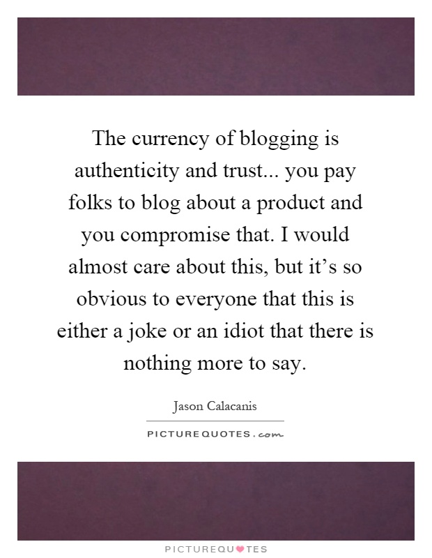 The currency of blogging is authenticity and trust... you pay folks to blog about a product and you compromise that. I would almost care about this, but it's so obvious to everyone that this is either a joke or an idiot that there is nothing more to say Picture Quote #1
