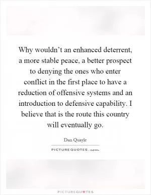 Why wouldn’t an enhanced deterrent, a more stable peace, a better prospect to denying the ones who enter conflict in the first place to have a reduction of offensive systems and an introduction to defensive capability. I believe that is the route this country will eventually go Picture Quote #1