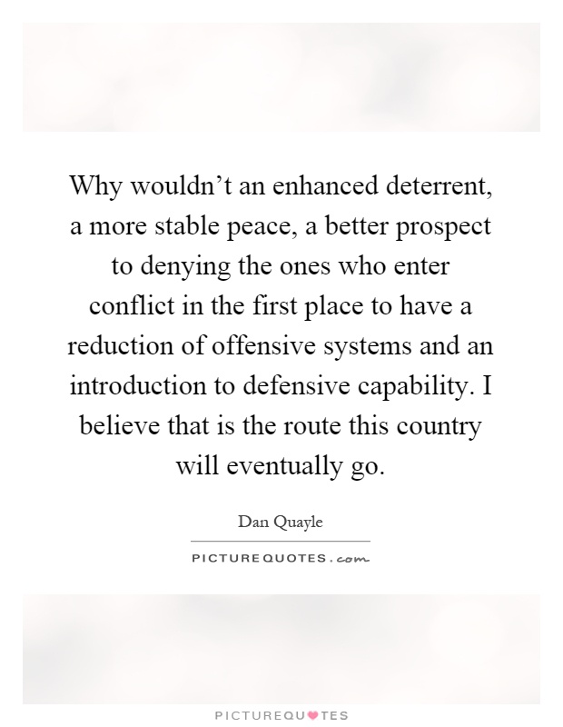 Why wouldn't an enhanced deterrent, a more stable peace, a better prospect to denying the ones who enter conflict in the first place to have a reduction of offensive systems and an introduction to defensive capability. I believe that is the route this country will eventually go Picture Quote #1