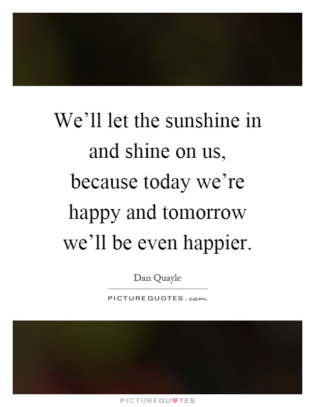 We'll let the sunshine in and shine on us, because today we're happy and tomorrow we'll be even happier Picture Quote #1