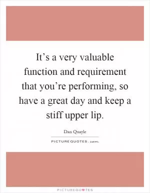 It’s a very valuable function and requirement that you’re performing, so have a great day and keep a stiff upper lip Picture Quote #1