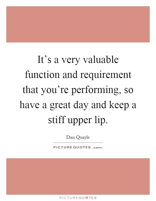 It's a very valuable function and requirement that you're performing, so have a great day and keep a stiff upper lip Picture Quote #1