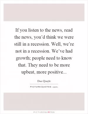If you listen to the news, read the news, you’d think we were still in a recession. Well, we’re not in a recession. We’ve had growth; people need to know that. They need to be more upbeat, more positive Picture Quote #1