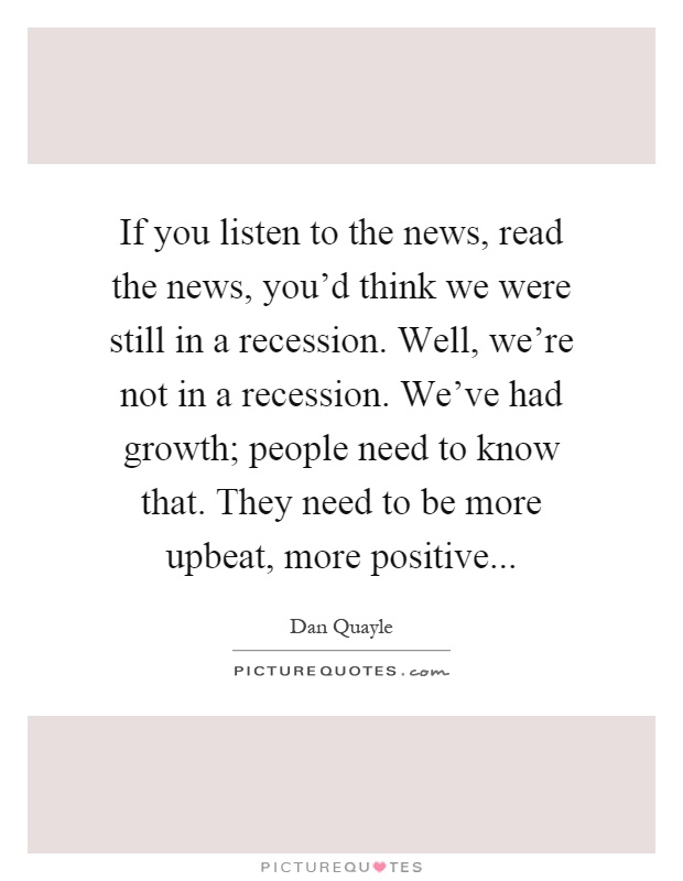 If you listen to the news, read the news, you'd think we were still in a recession. Well, we're not in a recession. We've had growth; people need to know that. They need to be more upbeat, more positive Picture Quote #1