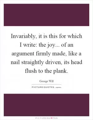 Invariably, it is this for which I write: the joy... of an argument firmly made, like a nail straightly driven, its head flush to the plank Picture Quote #1