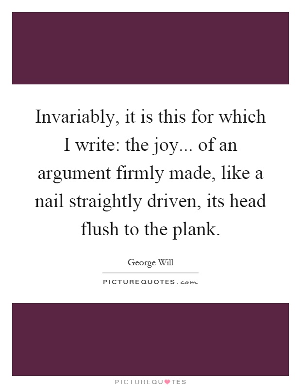 Invariably, it is this for which I write: the joy... of an argument firmly made, like a nail straightly driven, its head flush to the plank Picture Quote #1