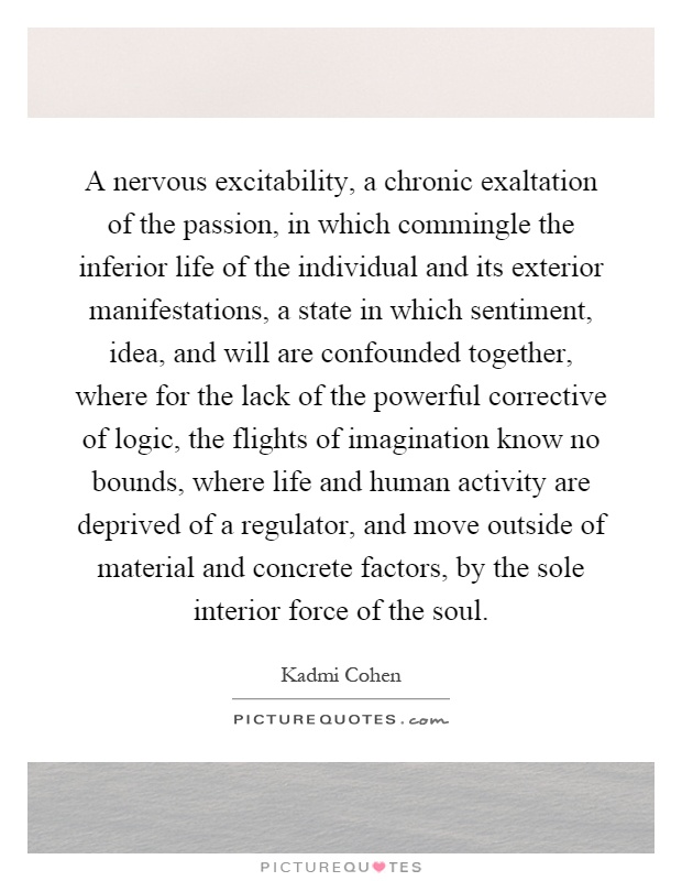 A nervous excitability, a chronic exaltation of the passion, in which commingle the inferior life of the individual and its exterior manifestations, a state in which sentiment, idea, and will are confounded together, where for the lack of the powerful corrective of logic, the flights of imagination know no bounds, where life and human activity are deprived of a regulator, and move outside of material and concrete factors, by the sole interior force of the soul Picture Quote #1