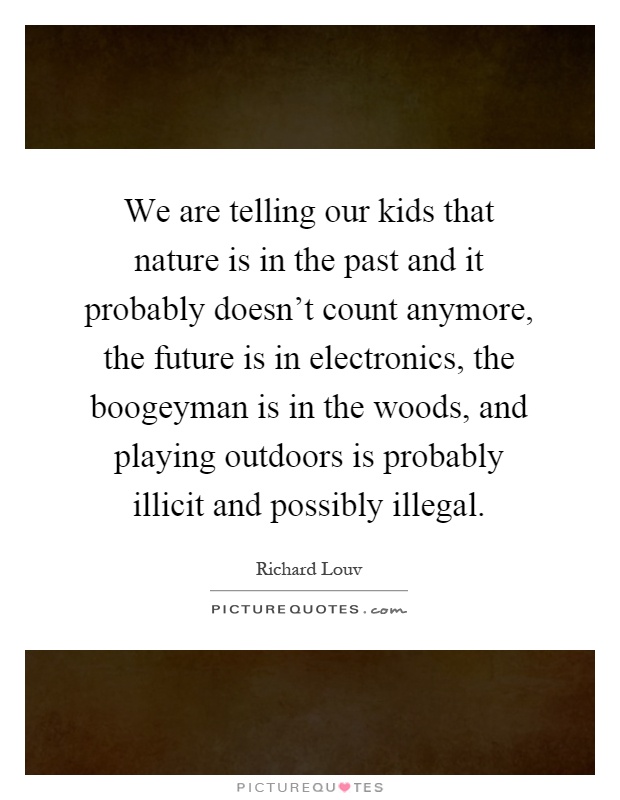 We are telling our kids that nature is in the past and it probably doesn't count anymore, the future is in electronics, the boogeyman is in the woods, and playing outdoors is probably illicit and possibly illegal Picture Quote #1