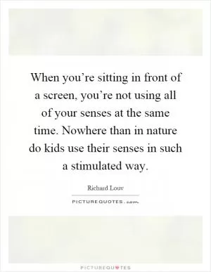 When you’re sitting in front of a screen, you’re not using all of your senses at the same time. Nowhere than in nature do kids use their senses in such a stimulated way Picture Quote #1