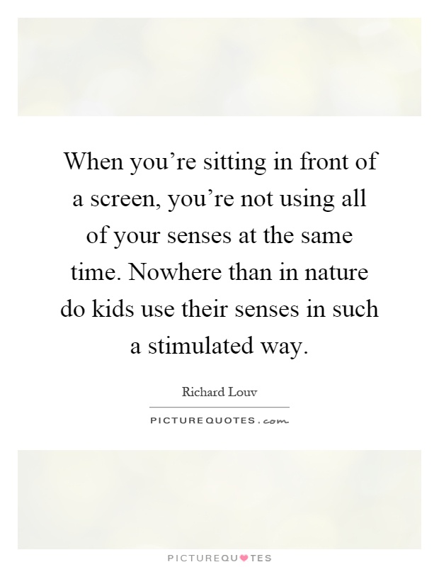 When you're sitting in front of a screen, you're not using all of your senses at the same time. Nowhere than in nature do kids use their senses in such a stimulated way Picture Quote #1