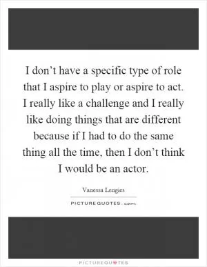 I don’t have a specific type of role that I aspire to play or aspire to act. I really like a challenge and I really like doing things that are different because if I had to do the same thing all the time, then I don’t think I would be an actor Picture Quote #1
