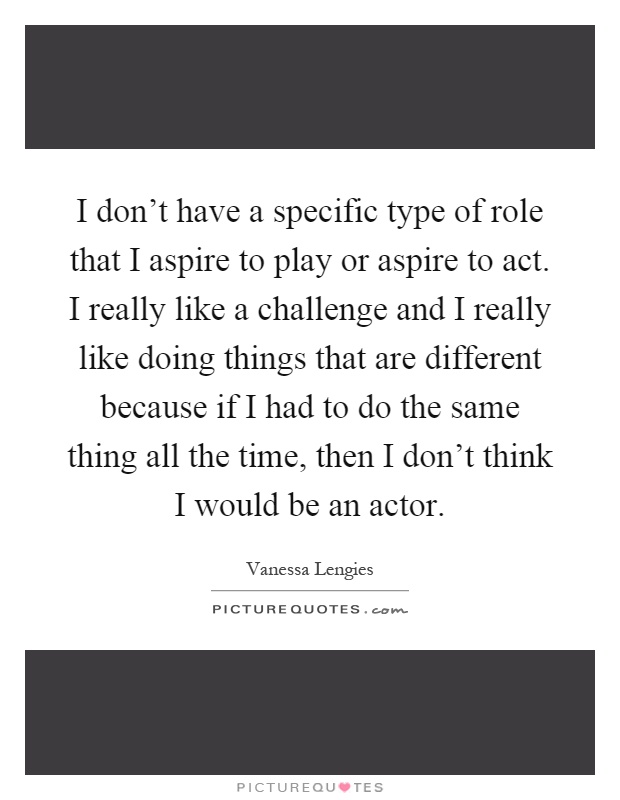 I don't have a specific type of role that I aspire to play or aspire to act. I really like a challenge and I really like doing things that are different because if I had to do the same thing all the time, then I don't think I would be an actor Picture Quote #1