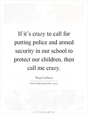 If it’s crazy to call for putting police and armed security in our school to protect our children, then call me crazy Picture Quote #1