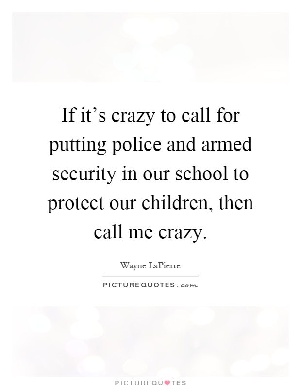 If it's crazy to call for putting police and armed security in our school to protect our children, then call me crazy Picture Quote #1