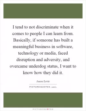 I tend to not discriminate when it comes to people I can learn from. Basically, if someone has built a meaningful business in software, technology or media, faced disruption and adversity, and overcame underdog status, I want to know how they did it Picture Quote #1