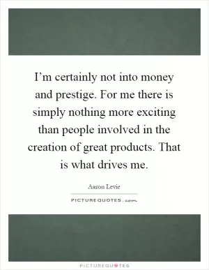 I’m certainly not into money and prestige. For me there is simply nothing more exciting than people involved in the creation of great products. That is what drives me Picture Quote #1