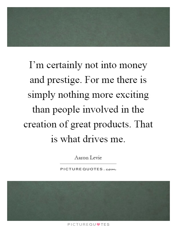 I'm certainly not into money and prestige. For me there is simply nothing more exciting than people involved in the creation of great products. That is what drives me Picture Quote #1