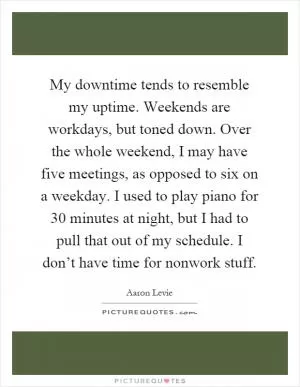 My downtime tends to resemble my uptime. Weekends are workdays, but toned down. Over the whole weekend, I may have five meetings, as opposed to six on a weekday. I used to play piano for 30 minutes at night, but I had to pull that out of my schedule. I don’t have time for nonwork stuff Picture Quote #1