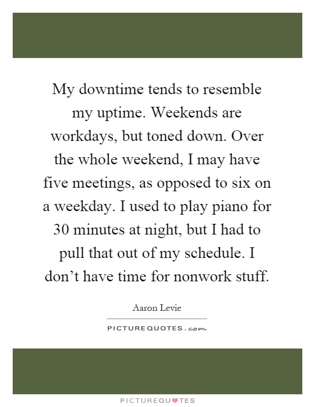 My downtime tends to resemble my uptime. Weekends are workdays, but toned down. Over the whole weekend, I may have five meetings, as opposed to six on a weekday. I used to play piano for 30 minutes at night, but I had to pull that out of my schedule. I don't have time for nonwork stuff Picture Quote #1