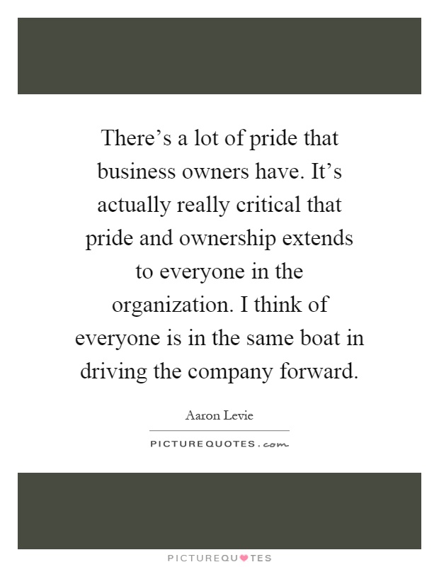 There's a lot of pride that business owners have. It's actually really critical that pride and ownership extends to everyone in the organization. I think of everyone is in the same boat in driving the company forward Picture Quote #1