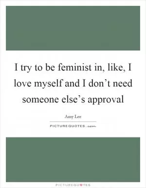 I try to be feminist in, like, I love myself and I don’t need someone else’s approval Picture Quote #1