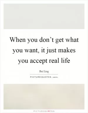 When you don’t get what you want, it just makes you accept real life Picture Quote #1