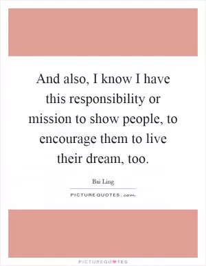 And also, I know I have this responsibility or mission to show people, to encourage them to live their dream, too Picture Quote #1