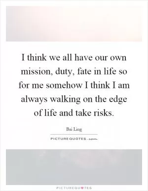 I think we all have our own mission, duty, fate in life so for me somehow I think I am always walking on the edge of life and take risks Picture Quote #1