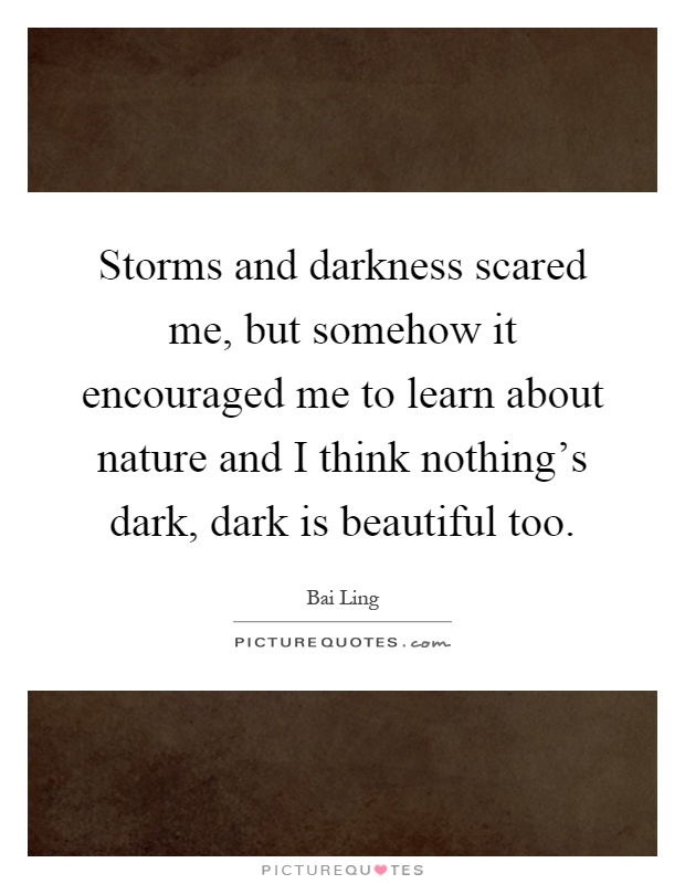 Storms and darkness scared me, but somehow it encouraged me to learn about nature and I think nothing's dark, dark is beautiful too Picture Quote #1