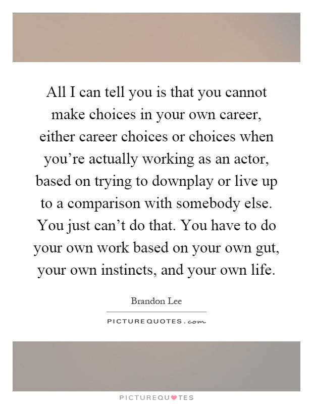 All I can tell you is that you cannot make choices in your own career, either career choices or choices when you're actually working as an actor, based on trying to downplay or live up to a comparison with somebody else. You just can't do that. You have to do your own work based on your own gut, your own instincts, and your own life Picture Quote #1