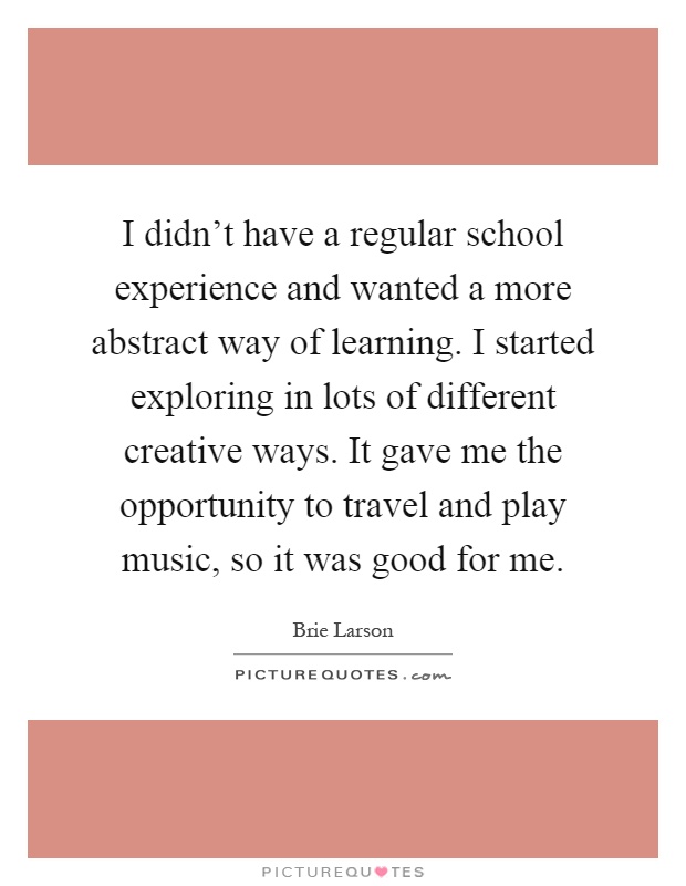 I didn't have a regular school experience and wanted a more abstract way of learning. I started exploring in lots of different creative ways. It gave me the opportunity to travel and play music, so it was good for me Picture Quote #1