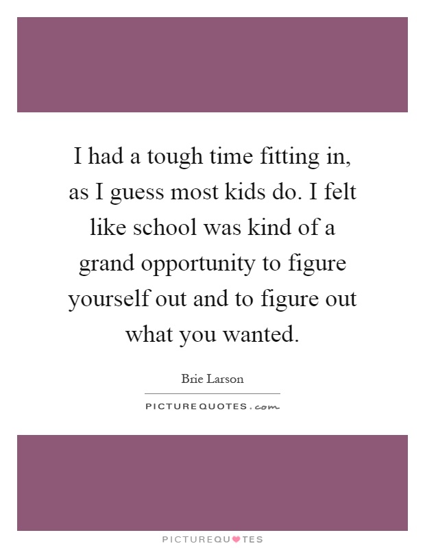 I had a tough time fitting in, as I guess most kids do. I felt like school was kind of a grand opportunity to figure yourself out and to figure out what you wanted Picture Quote #1