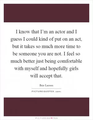 I know that I’m an actor and I guess I could kind of put on an act, but it takes so much more time to be someone you are not. I feel so much better just being comfortable with myself and hopefully girls will accept that Picture Quote #1