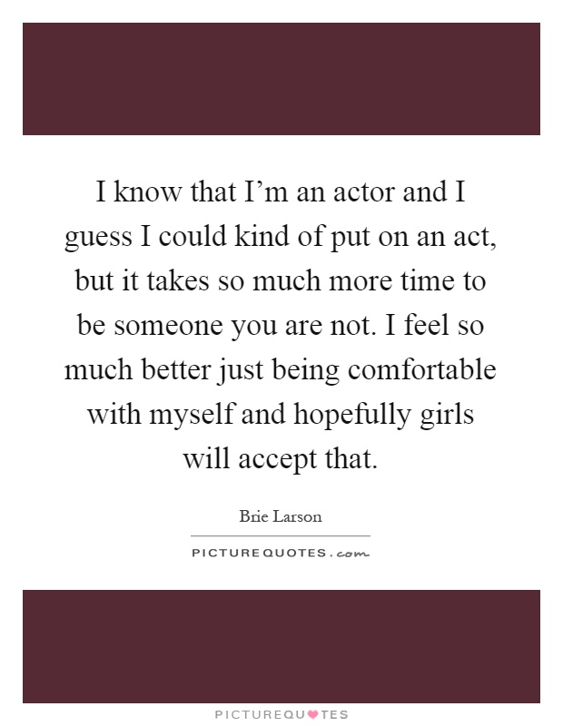 I know that I'm an actor and I guess I could kind of put on an act, but it takes so much more time to be someone you are not. I feel so much better just being comfortable with myself and hopefully girls will accept that Picture Quote #1
