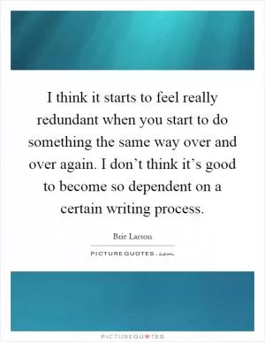 I think it starts to feel really redundant when you start to do something the same way over and over again. I don’t think it’s good to become so dependent on a certain writing process Picture Quote #1