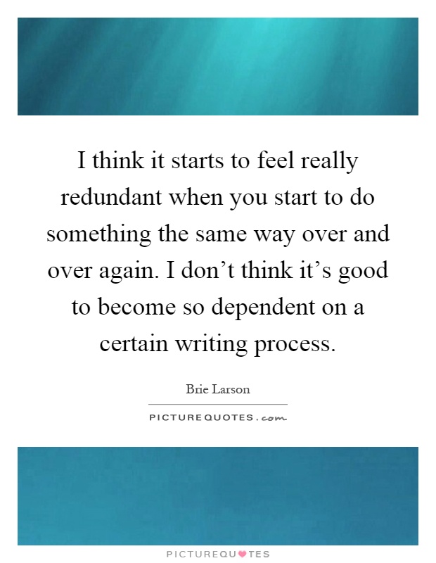 I think it starts to feel really redundant when you start to do something the same way over and over again. I don't think it's good to become so dependent on a certain writing process Picture Quote #1