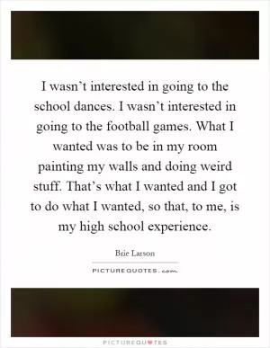 I wasn’t interested in going to the school dances. I wasn’t interested in going to the football games. What I wanted was to be in my room painting my walls and doing weird stuff. That’s what I wanted and I got to do what I wanted, so that, to me, is my high school experience Picture Quote #1